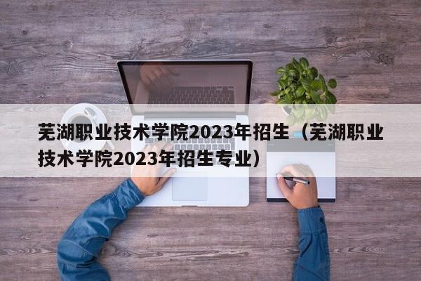 芜湖职业技术学院2023年招生（芜湖职业技术学院2023年招生专业）