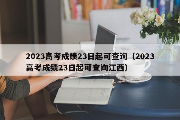 2023高考成绩23日起可查询（2023高考成绩23日起可查询江西）
