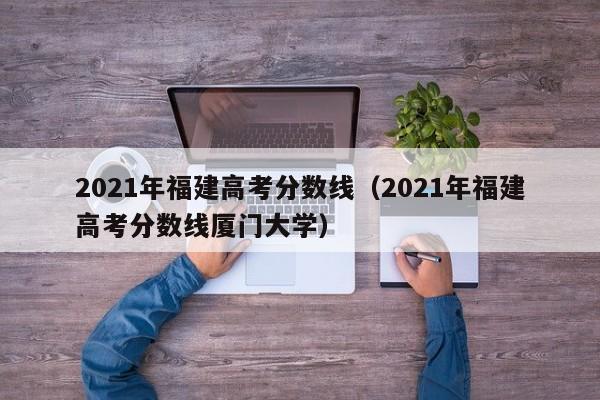 2021年福建高考分数线（2021年福建高考分数线厦门大学）