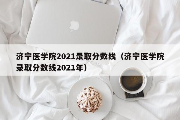 济宁医学院2021录取分数线（济宁医学院录取分数线2021年）