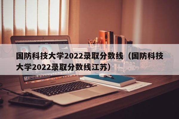 国防科技大学2022录取分数线（国防科技大学2022录取分数线江苏）