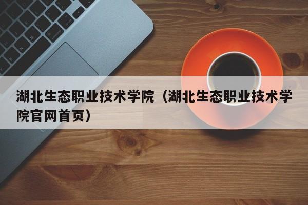 湖北生态职业技术学院（湖北生态职业技术学院官网首页）