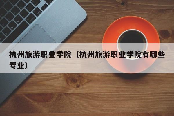 杭州旅游职业学院（杭州旅游职业学院有哪些专业）