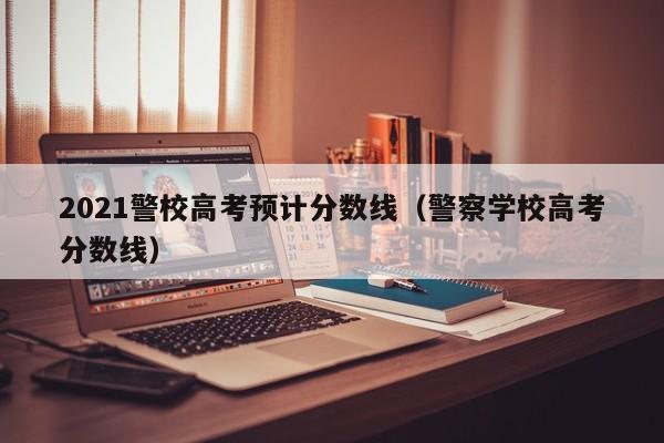 2021警校高考预计分数线（警察学校高考分数线）