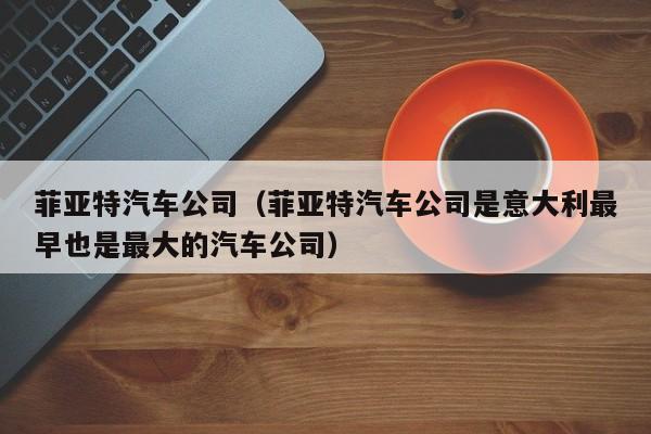菲亚特汽车公司（菲亚特汽车公司是意大利最早也是最大的汽车公司）