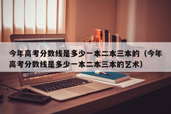 今年高考分数线是多少一本二本三本的（今年高考分数线是多少一本二本三本的艺术）