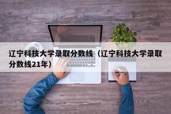 辽宁科技大学录取分数线（辽宁科技大学录取分数线21年）