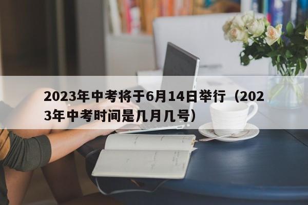 2023年中考将于6月14日举行（2023年中考时间是几月几号）
