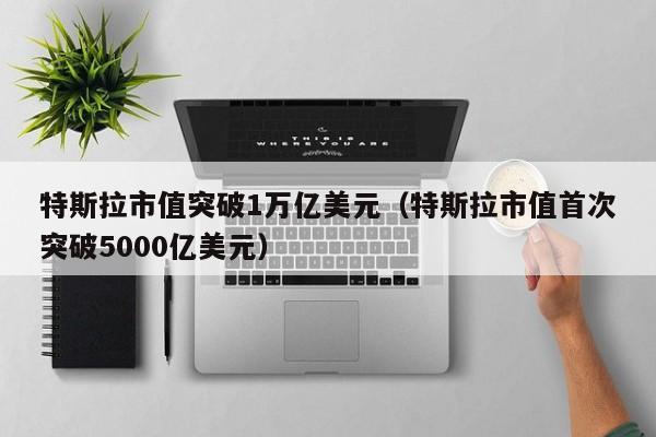 特斯拉市值突破1万亿美元（特斯拉市值首次突破5000亿美元）