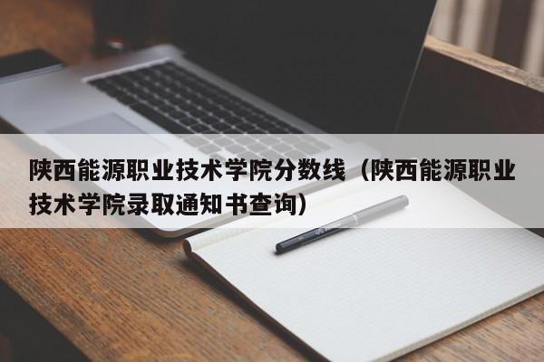 陕西能源职业技术学院分数线（陕西能源职业技术学院录取通知书查询）