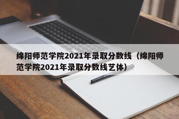 绵阳师范学院2021年录取分数线（绵阳师范学院2021年录取分数线艺体）
