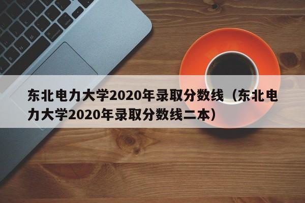 东北电力大学2020年录取分数线（东北电力大学2020年录取分数线二本）