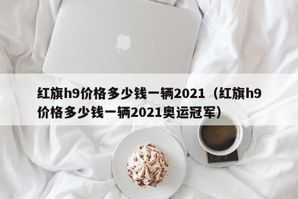 红旗h9价格多少钱一辆2021（红旗h9价格多少钱一辆2021奥运冠军）