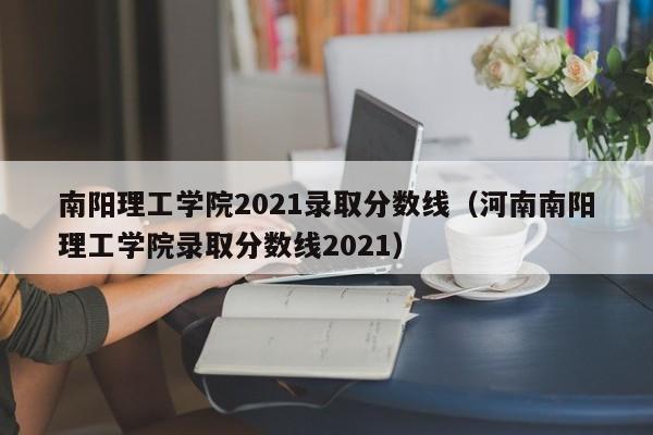 南阳理工学院2021录取分数线（河南南阳理工学院录取分数线2021）
