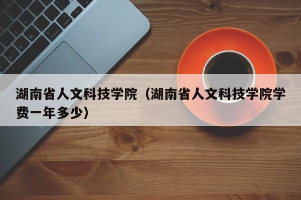 湖南省人文科技学院（湖南省人文科技学院学费一年多少）