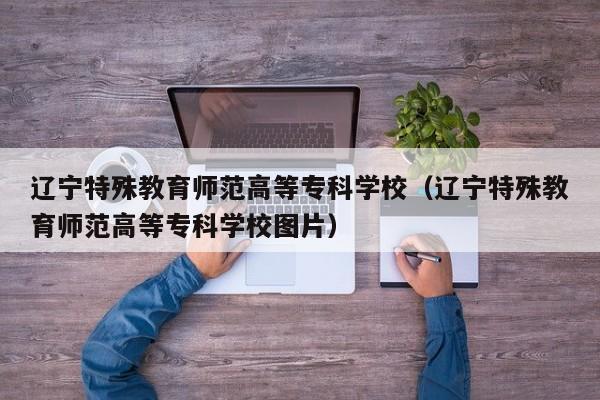 辽宁特殊教育师范高等专科学校（辽宁特殊教育师范高等专科学校图片）