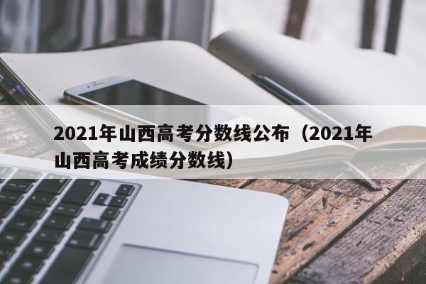 2021年山西高考分数线公布（2021年山西高考成绩分数线）