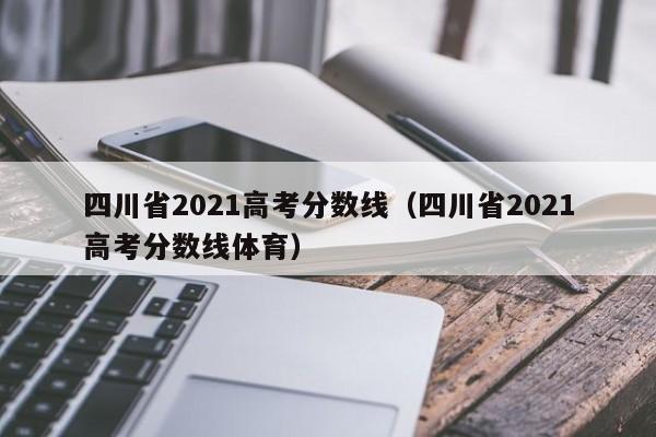 四川省2021高考分数线（四川省2021高考分数线体育）