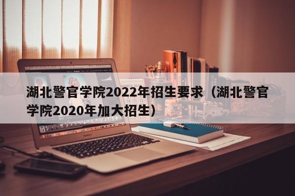 湖北警官学院2022年招生要求（湖北警官学院2020年加大招生）