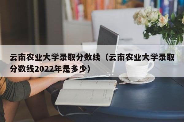 云南农业大学录取分数线（云南农业大学录取分数线2022年是多少）
