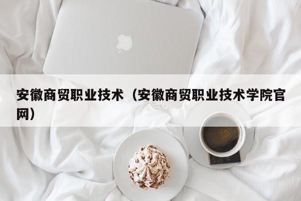 安徽商贸职业技术（安徽商贸职业技术学院官网）