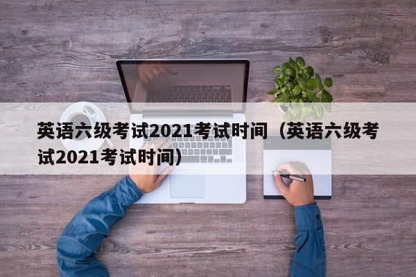 英语六级考试2021考试时间（英语六级考试2021考试时间）