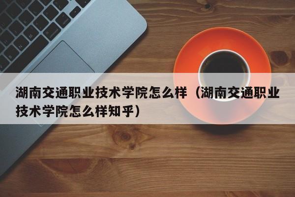 湖南交通职业技术学院怎么样（湖南交通职业技术学院怎么样知乎）