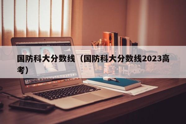 国防科大分数线（国防科大分数线2023高考）