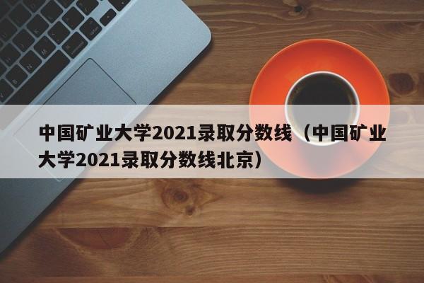 中国矿业大学2021录取分数线（中国矿业大学2021录取分数线北京）