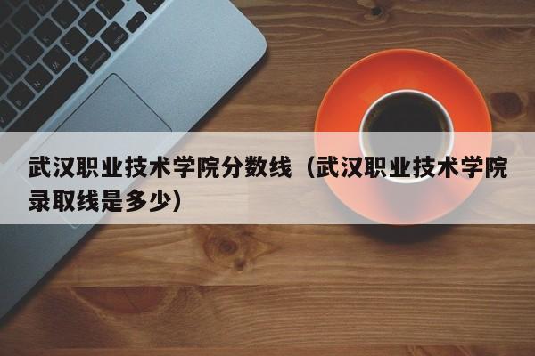 武汉职业技术学院分数线（武汉职业技术学院录取线是多少）