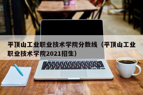 平顶山工业职业技术学院分数线（平顶山工业职业技术学院2021招生）