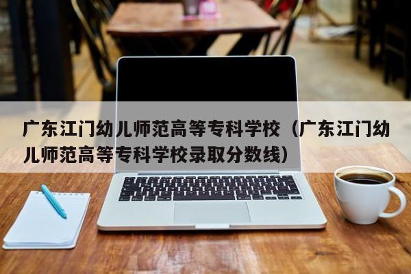 广东江门幼儿师范高等专科学校（广东江门幼儿师范高等专科学校录取分数线）
