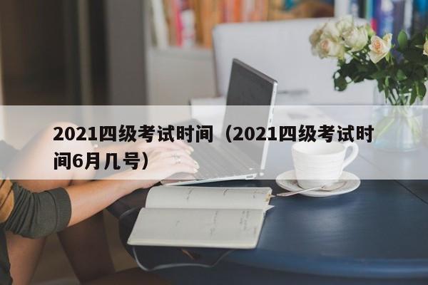 2021四级考试时间（2021四级考试时间6月几号）