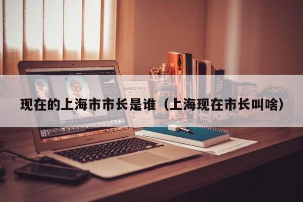现在的上海市市长是谁（上海现在市长叫啥）