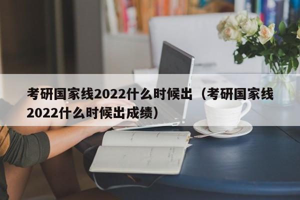考研国家线2022什么时候出（考研国家线2022什么时候出成绩）