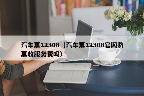 汽车票12308（汽车票12308官网购票收服务费吗）
