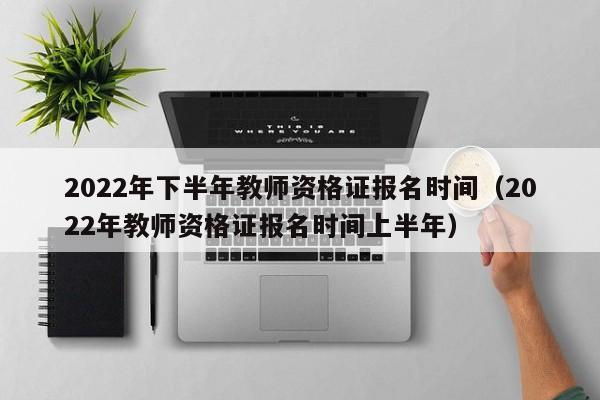 2022年下半年教师资格证报名时间（2022年教师资格证报名时间上半年）