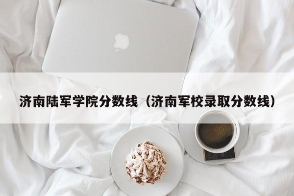 济南陆军学院分数线（济南军校录取分数线）