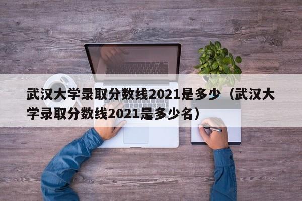 武汉大学录取分数线2021是多少（武汉大学录取分数线2021是多少名）