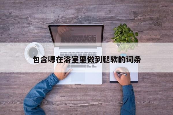 包含嗯在浴室里做到腿软的词条