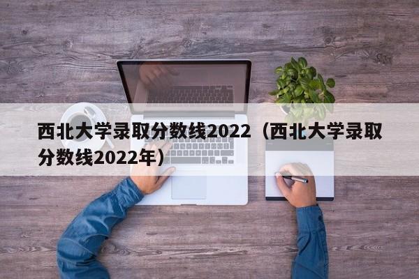 西北大学录取分数线2022（西北大学录取分数线2022年）
