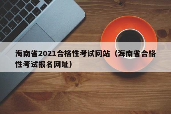 海南省2021合格性考试网站（海南省合格性考试报名网址）