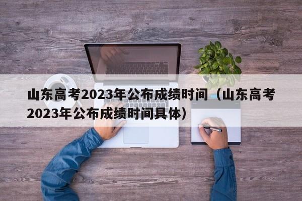 山东高考2023年公布成绩时间（山东高考2023年公布成绩时间具体）