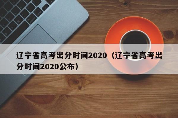 辽宁省高考出分时间2020（辽宁省高考出分时间2020公布）