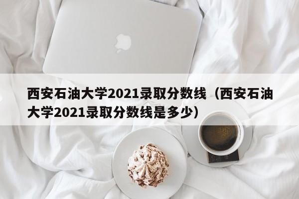 西安石油大学2021录取分数线（西安石油大学2021录取分数线是多少）