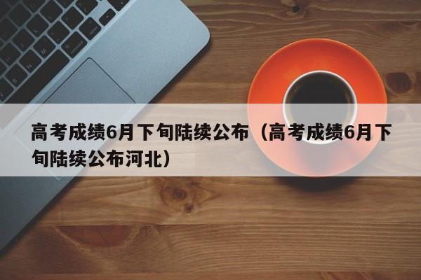 高考成绩6月下旬陆续公布（高考成绩6月下旬陆续公布河北）