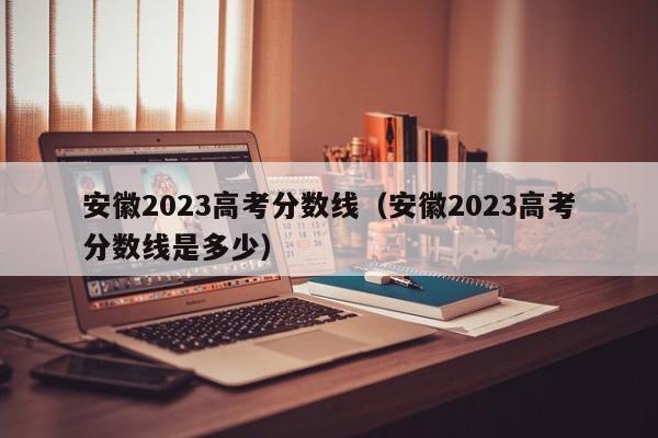 安徽2023高考分数线（安徽2023高考分数线是多少）