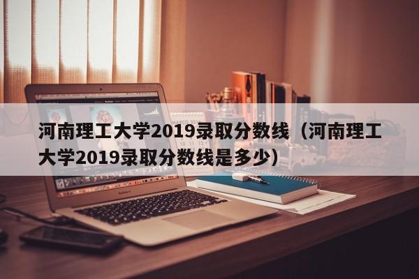 河南理工大学2019录取分数线（河南理工大学2019录取分数线是多少）