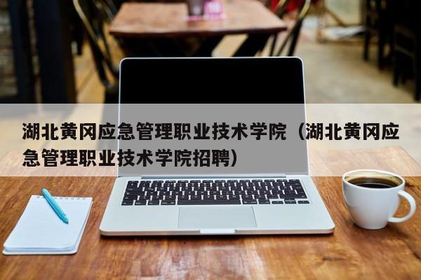 湖北黄冈应急管理职业技术学院（湖北黄冈应急管理职业技术学院招聘）