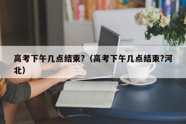 高考下午几点结束?（高考下午几点结束?河北）